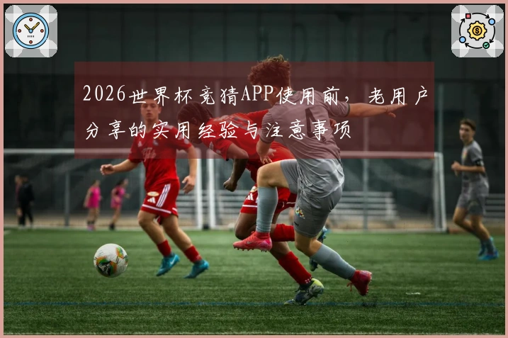 2026世界杯竞猜APP使用前，老用户分享的实用经验与注意事项